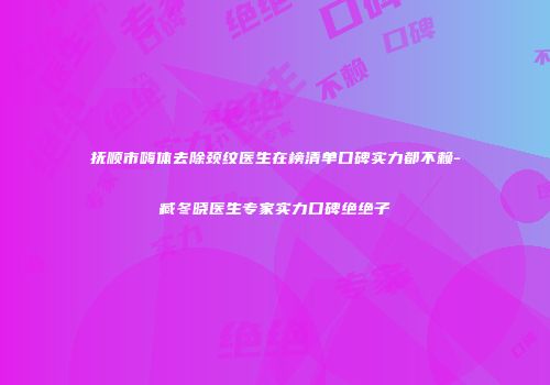 抚顺市嗨体去除颈纹医生在榜清单口碑实力都不赖-臧冬晓医生专家实力口碑绝绝子