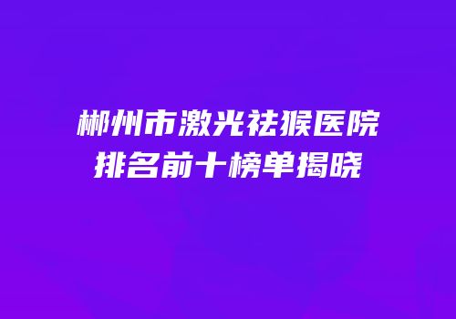 郴州市激光祛猴医院排名前十榜单揭晓