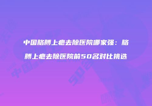 中国胳膊上疤去除医院哪家强：胳膊上疤去除医院前50名对比挑选