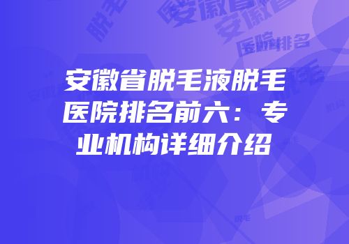 安徽省脱毛液脱毛医院排名前六：专业机构详细介绍