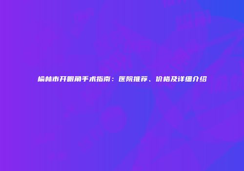 榆林市开眼角手术指南：医院推荐、价格及详细介绍
