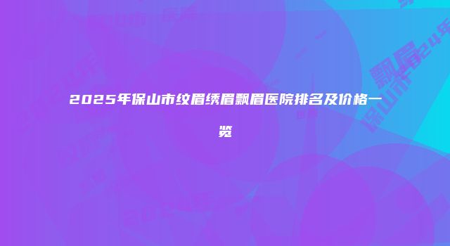2025年保山市纹眉绣眉飘眉医院排名及价格一览