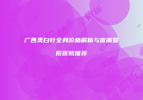 广西美白针全身价格解析与优质整形医院推荐