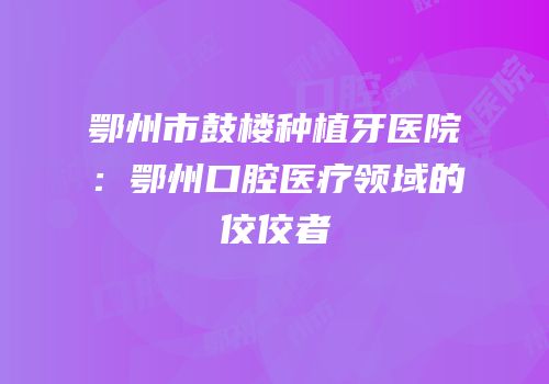 鄂州市鼓楼种植牙医院：鄂州口腔医疗领域的佼佼者