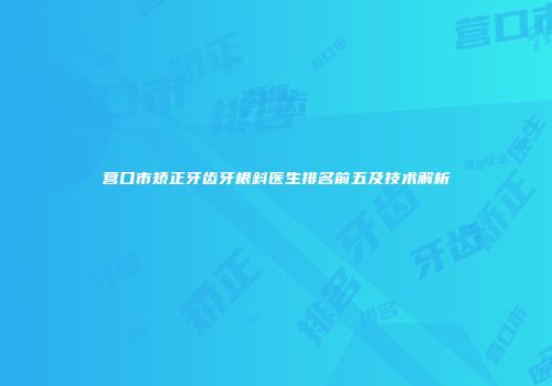 营口市矫正牙齿牙根斜医生排名前五及技术解析