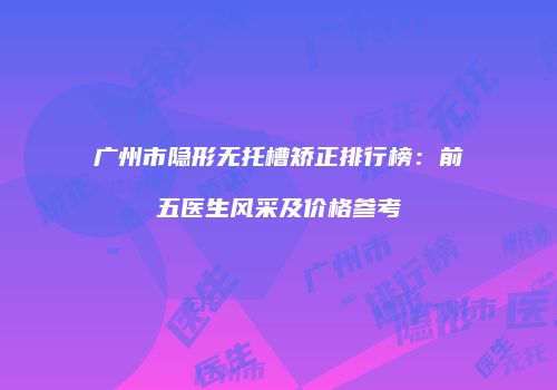 广州市隐形无托槽矫正排行榜：前五医生风采及价格参考