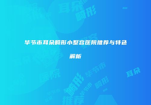 毕节市耳朵畸形小整容医院推荐与特色解析