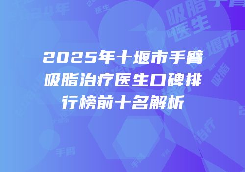 2025年十堰市手臂吸脂治疗医生口碑排行榜前十名解析
