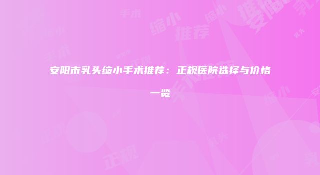 安阳市乳头缩小手术推荐：正规医院选择与价格一览
