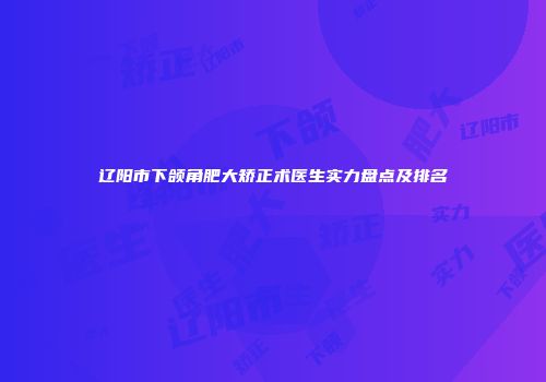 辽阳市下颌角肥大矫正术医生实力盘点及排名