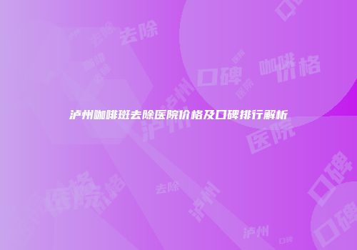泸州咖啡斑去除医院价格及口碑排行解析