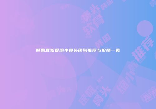 韩国耳软骨缩小鼻头医院推荐与价格一览