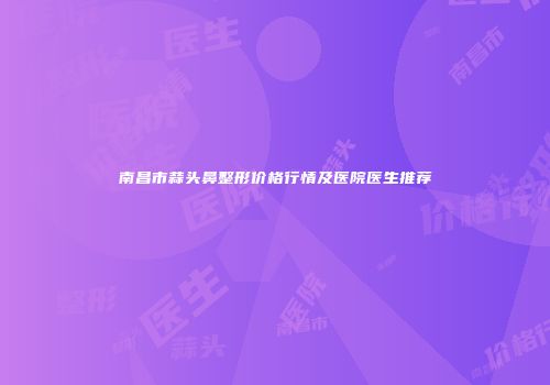 南昌市蒜头鼻整形价格行情及医院医生推荐