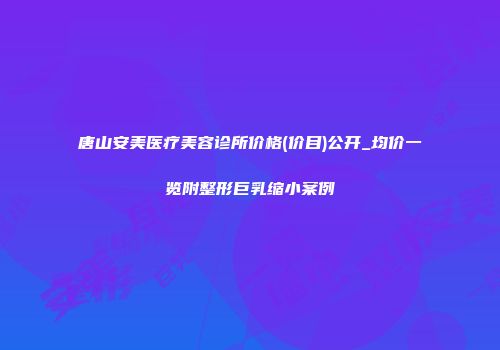 唐山安美医疗美容诊所价格(价目)公开_均价一览附整形巨乳缩小案例