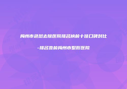 梅州市色斑去除医院排名榜前十佳口碑对比-排名靠前梅州市整形医院