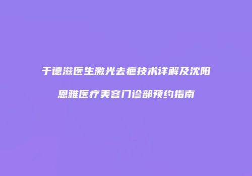 于德滋医生激光去疤技术详解及沈阳恩雅医疗美容门诊部预约指南