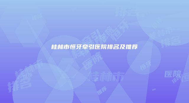 桂林市恒牙牵引医院排名及推荐