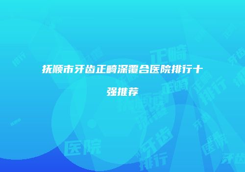 抚顺市牙齿正畸深覆合医院排行十强推荐