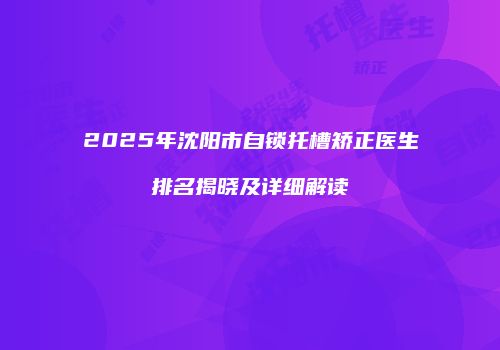 2025年沈阳市自锁托槽矫正医生排名揭晓及详细解读