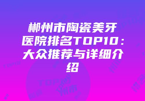 郴州市陶瓷美牙医院排名TOP10：大众推荐与详细介绍