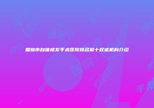 盘锦市自体植发手术医院排名前十权威机构介绍