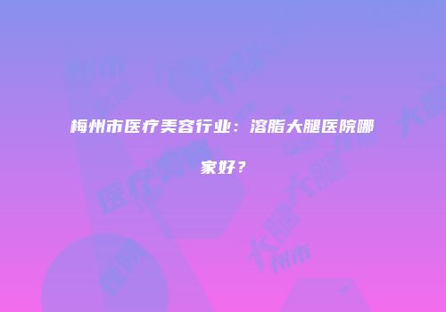 梅州市医疗美容行业：溶脂大腿医院哪家好？