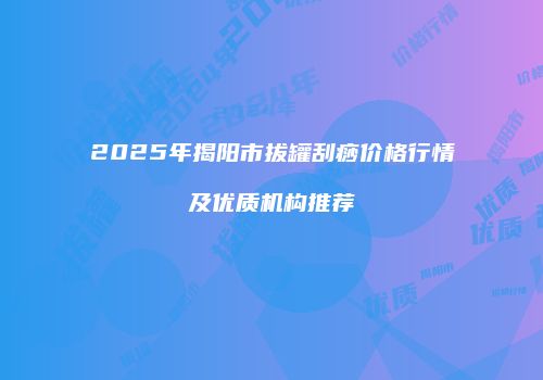2025年揭阳市拔罐刮痧价格行情及优质机构推荐