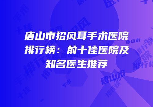 唐山市招风耳手术医院排行榜：前十佳医院及知名医生推荐