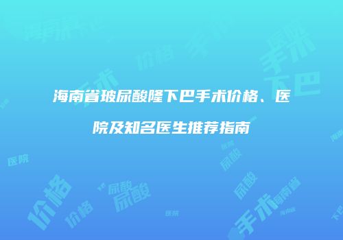 海南省玻尿酸隆下巴手术价格、医院及知名医生推荐指南