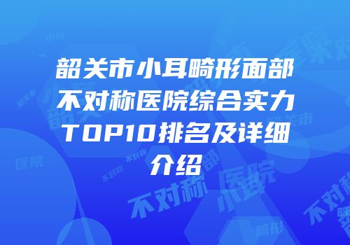 韶关市小耳畸形面部不对称医院综合实力TOP10排名及详细介绍