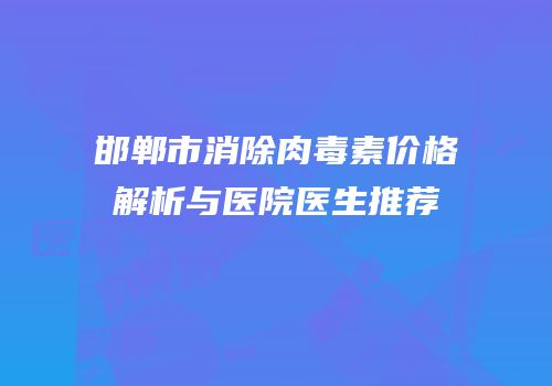 邯郸市消除肉毒素价格解析与医院医生推荐