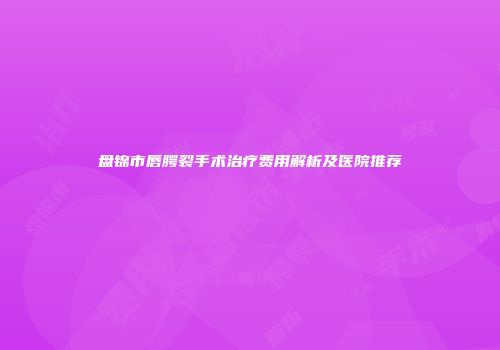 盘锦市唇腭裂手术治疗费用解析及医院推荐