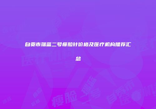 自贡市瑞蓝二号瘦脸针价格及医疗机构推荐汇总