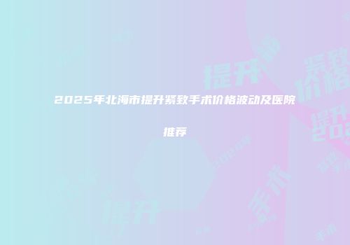 2025年北海市提升紧致手术价格波动及医院推荐