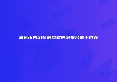 清远市凹陷疤痕修复医院排名前十推荐