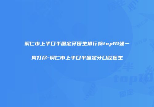 铜仁市上半口半固定牙医生排行榜top10强一网打尽-铜仁市上半口半固定牙口腔医生