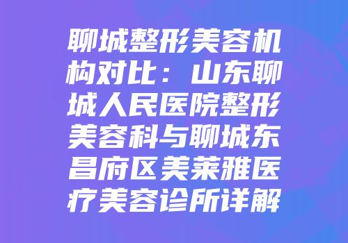 聊城整形美容机构对比：山东聊城人民医院整形美容科与聊城东昌府区美莱雅医疗美容诊所详解