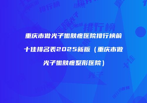 重庆市做光子嫩肤疼医院排行榜前十佳排名表2025新版（重庆市做光子嫩肤疼整形医院）