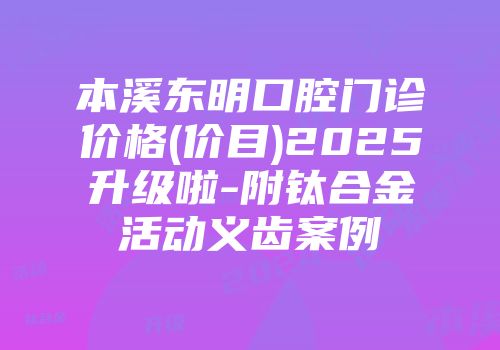 本溪东明口腔门诊价格(价目)2025升级啦-附钛合金活动义齿案例