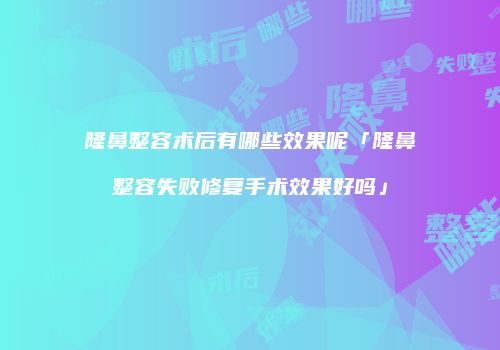 隆鼻整容术后有哪些效果呢「隆鼻整容失败修复手术效果好吗」