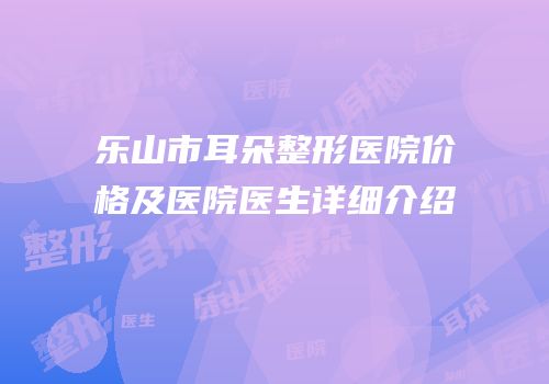 乐山市耳朵整形医院价格及医院医生详细介绍