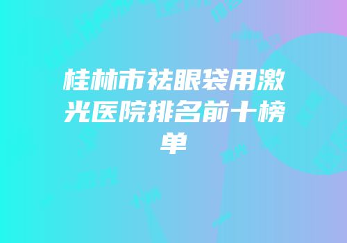 桂林市祛眼袋用激光医院排名前十榜单