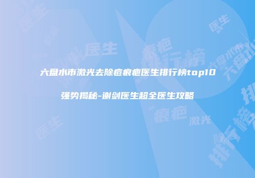 六盘水市激光去除痘痕疤医生排行榜top10强势揭秘-谢剑医生超全医生攻略
