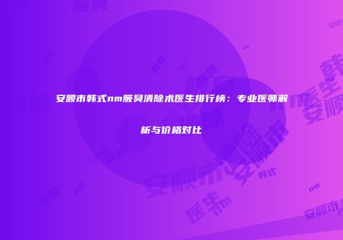 安顺市韩式nm腋臭清除术医生排行榜：专业医师解析与价格对比