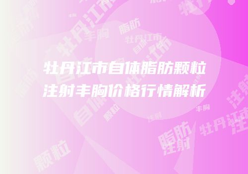 牡丹江市自体脂肪颗粒注射丰胸价格行情解析