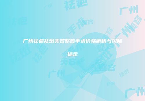 广州祛疤祛斑美容整容手术价格解析与风险提示