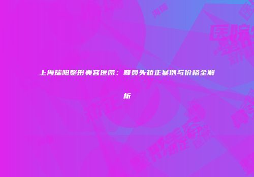 上海瑞阳整形美容医院：蒜鼻头矫正案例与价格全解析