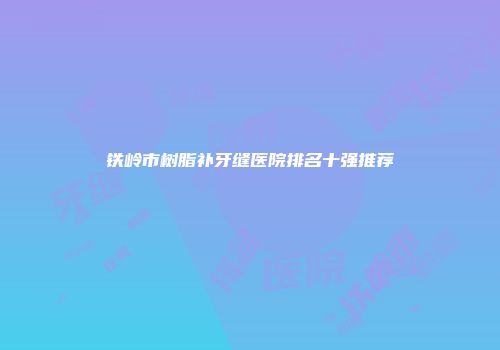 铁岭市树脂补牙缝医院排名十强推荐