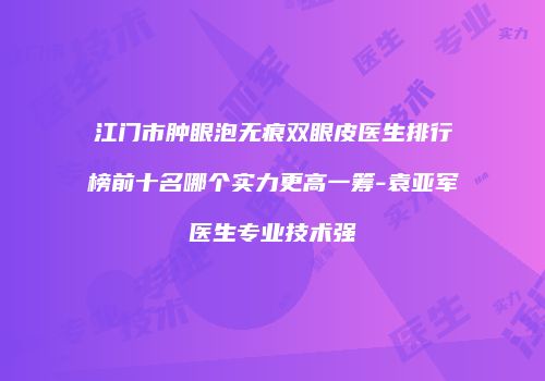 江门市肿眼泡无痕双眼皮医生排行榜前十名哪个实力更高一筹-袁亚军医生专业技术强