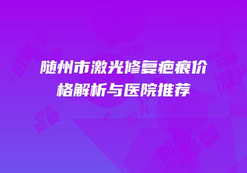 随州市激光修复疤痕价格解析与医院推荐